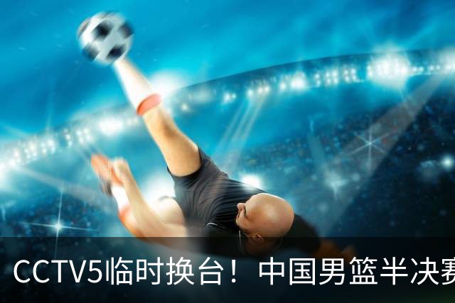 CCTV5临时换台！中国男篮半决赛不播了，这中日对决藏着一个信号
